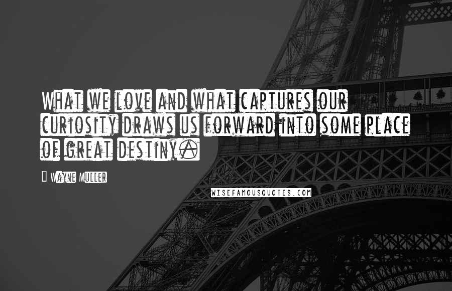 Wayne Muller Quotes: What we love and what captures our curiosity draws us forward into some place of great destiny.