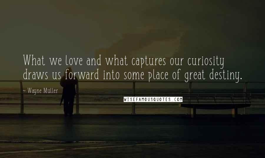 Wayne Muller Quotes: What we love and what captures our curiosity draws us forward into some place of great destiny.