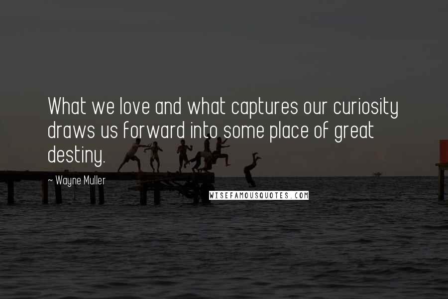 Wayne Muller Quotes: What we love and what captures our curiosity draws us forward into some place of great destiny.
