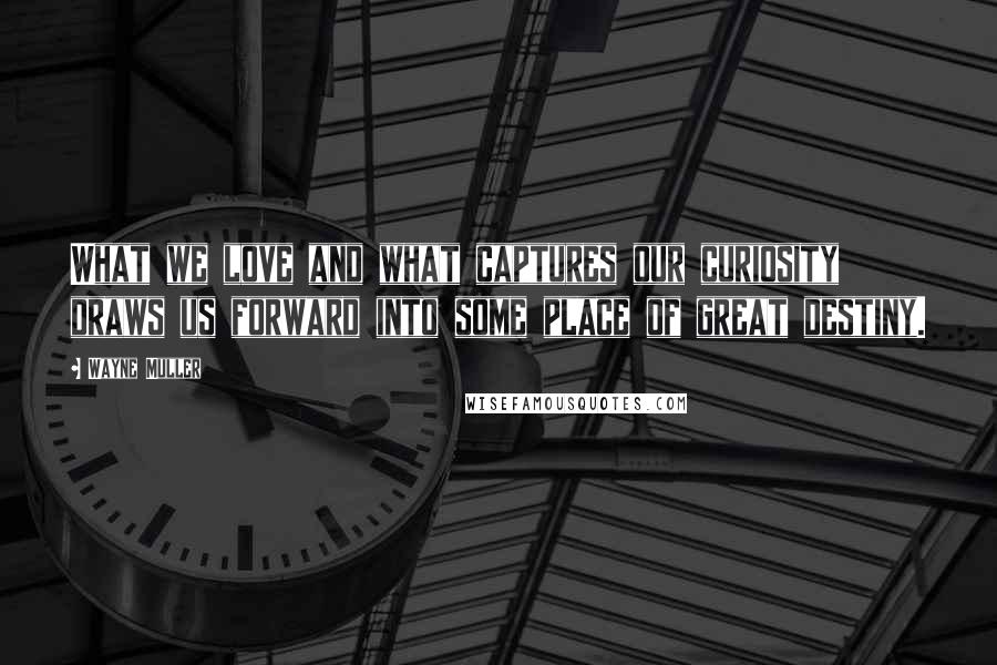Wayne Muller Quotes: What we love and what captures our curiosity draws us forward into some place of great destiny.