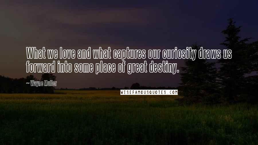 Wayne Muller Quotes: What we love and what captures our curiosity draws us forward into some place of great destiny.