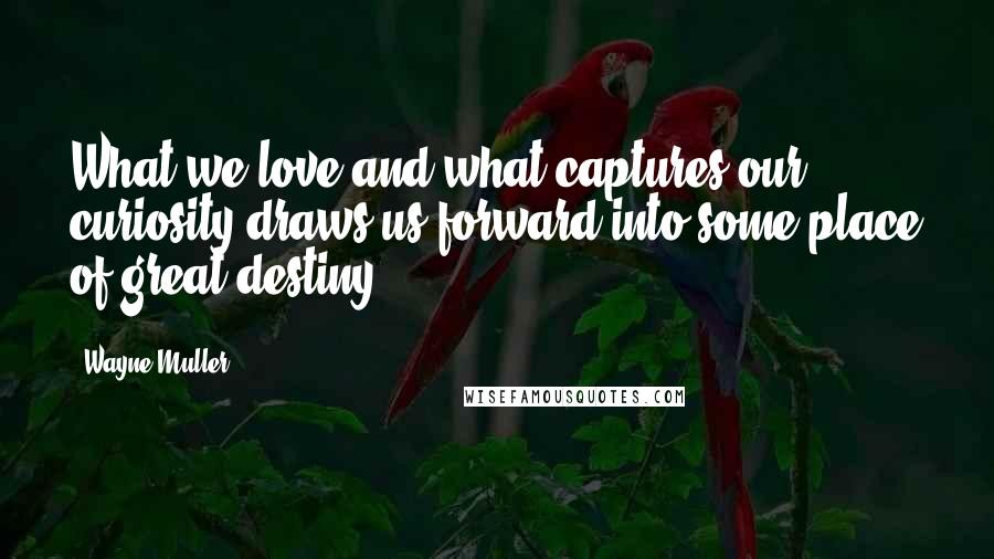 Wayne Muller Quotes: What we love and what captures our curiosity draws us forward into some place of great destiny.