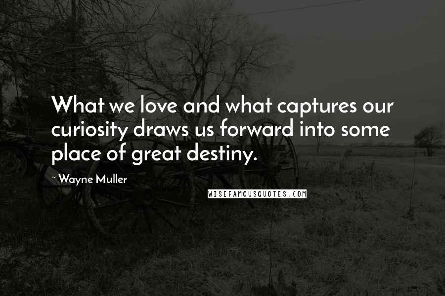 Wayne Muller Quotes: What we love and what captures our curiosity draws us forward into some place of great destiny.