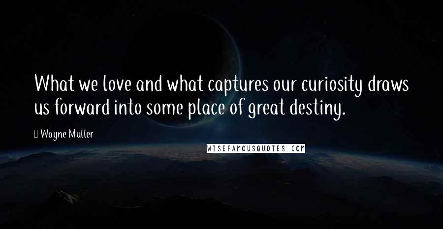 Wayne Muller Quotes: What we love and what captures our curiosity draws us forward into some place of great destiny.