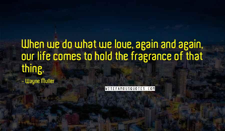 Wayne Muller Quotes: When we do what we love, again and again, our life comes to hold the fragrance of that thing.