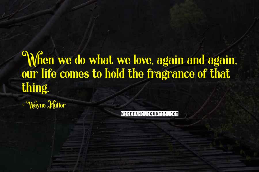 Wayne Muller Quotes: When we do what we love, again and again, our life comes to hold the fragrance of that thing.