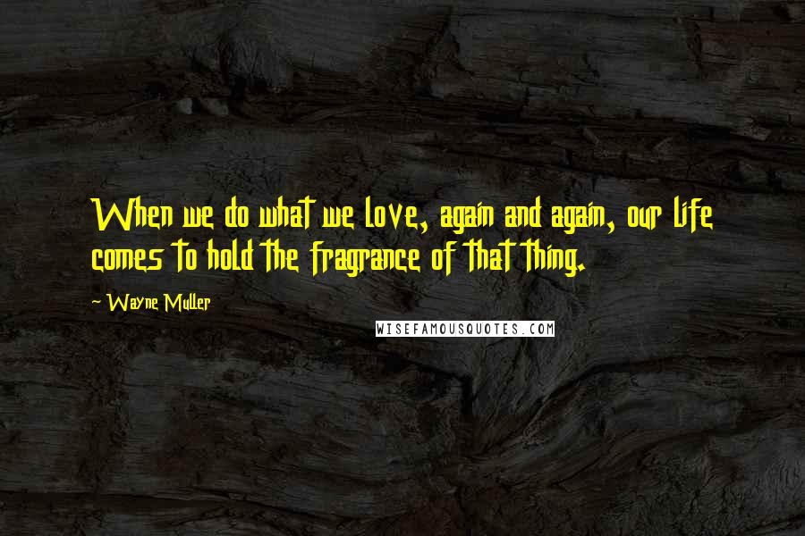 Wayne Muller Quotes: When we do what we love, again and again, our life comes to hold the fragrance of that thing.