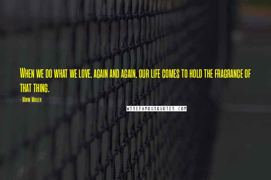 Wayne Muller Quotes: When we do what we love, again and again, our life comes to hold the fragrance of that thing.