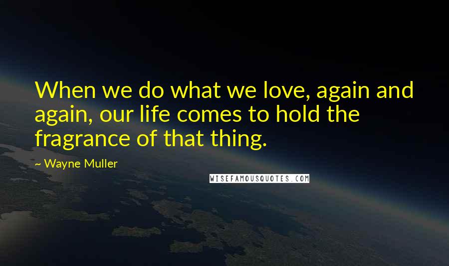 Wayne Muller Quotes: When we do what we love, again and again, our life comes to hold the fragrance of that thing.