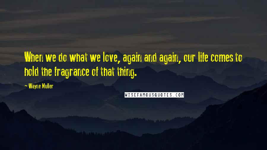 Wayne Muller Quotes: When we do what we love, again and again, our life comes to hold the fragrance of that thing.