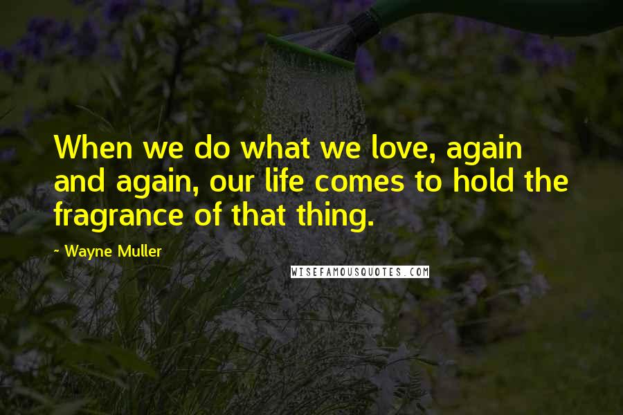 Wayne Muller Quotes: When we do what we love, again and again, our life comes to hold the fragrance of that thing.