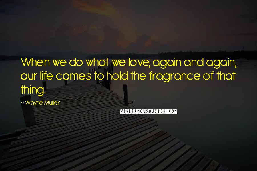 Wayne Muller Quotes: When we do what we love, again and again, our life comes to hold the fragrance of that thing.