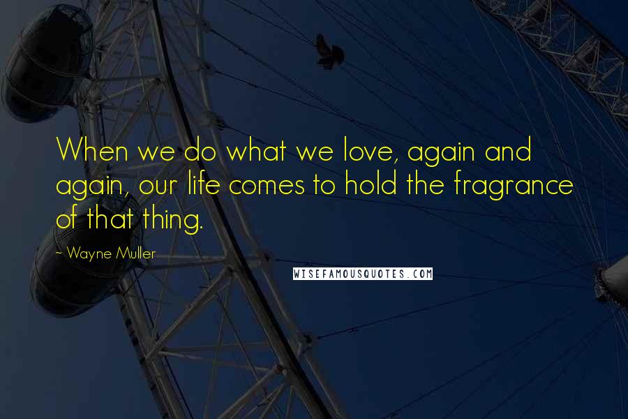 Wayne Muller Quotes: When we do what we love, again and again, our life comes to hold the fragrance of that thing.