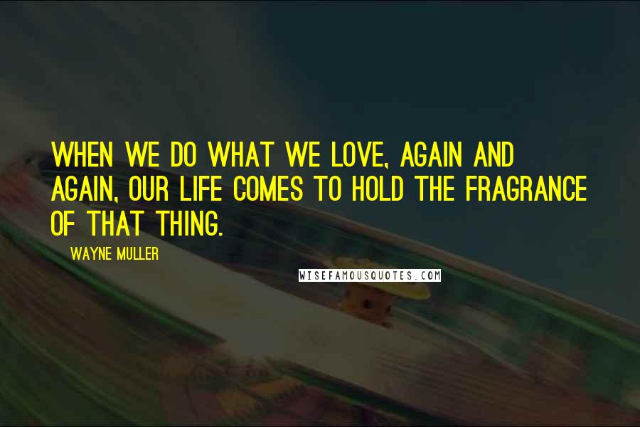 Wayne Muller Quotes: When we do what we love, again and again, our life comes to hold the fragrance of that thing.