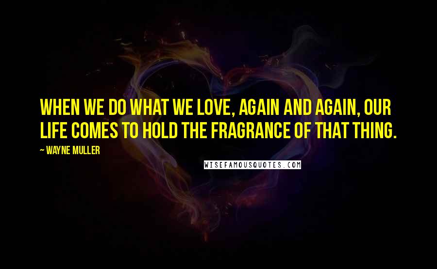 Wayne Muller Quotes: When we do what we love, again and again, our life comes to hold the fragrance of that thing.