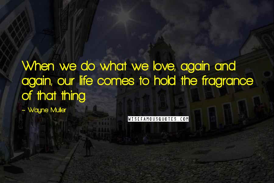 Wayne Muller Quotes: When we do what we love, again and again, our life comes to hold the fragrance of that thing.