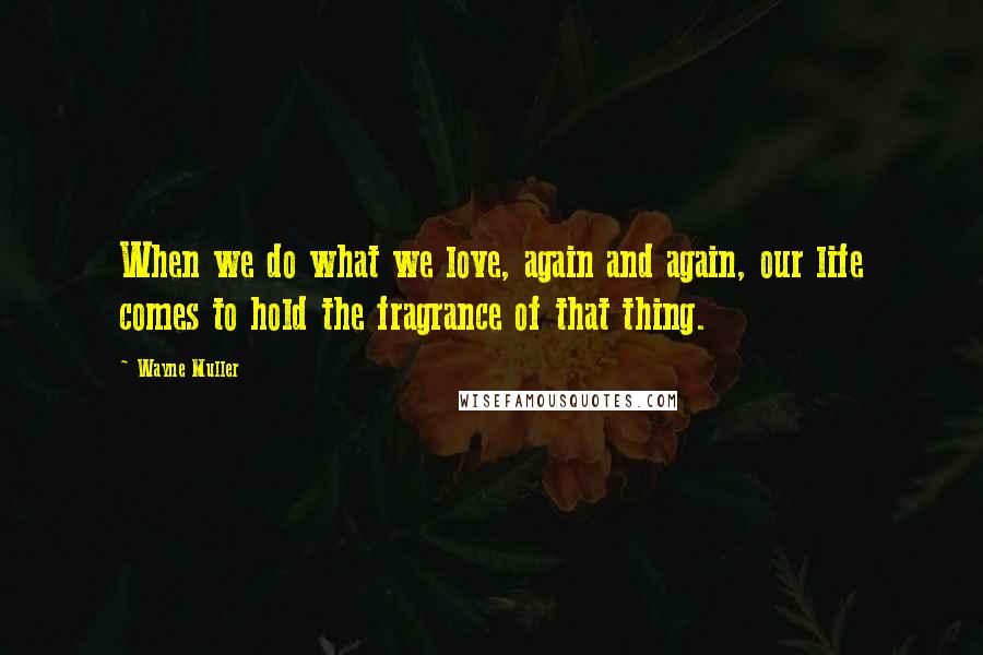 Wayne Muller Quotes: When we do what we love, again and again, our life comes to hold the fragrance of that thing.