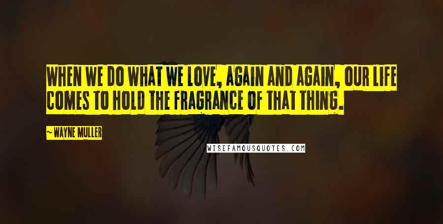 Wayne Muller Quotes: When we do what we love, again and again, our life comes to hold the fragrance of that thing.