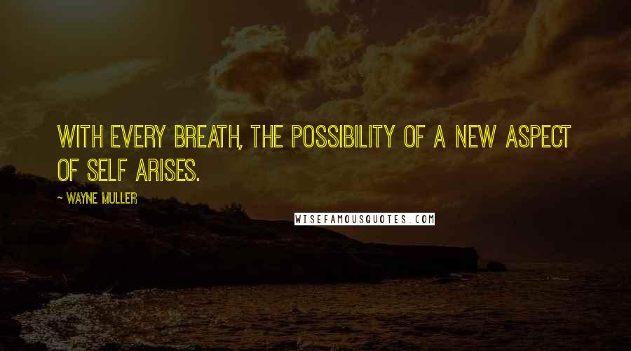 Wayne Muller Quotes: With every breath, the possibility of a new aspect of self arises.