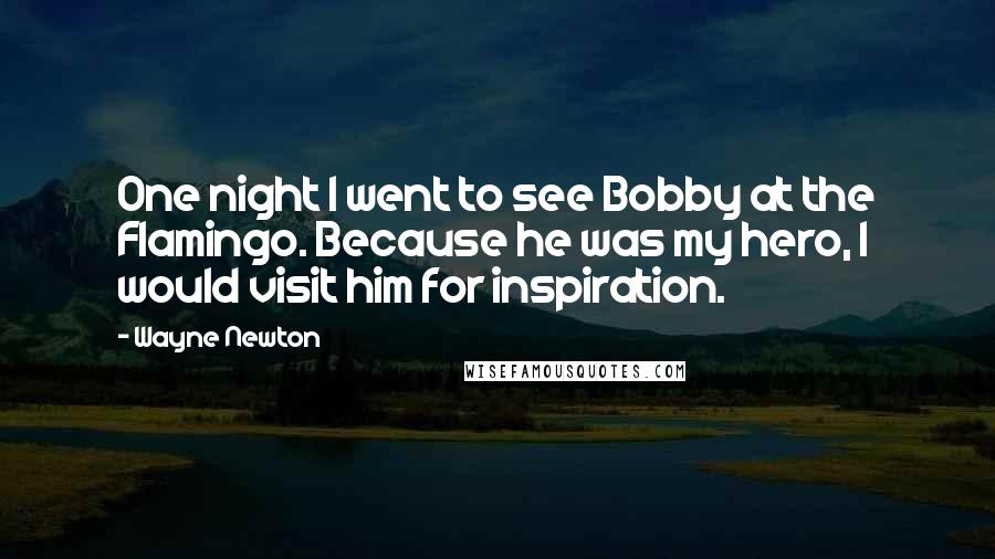 Wayne Newton Quotes: One night I went to see Bobby at the Flamingo. Because he was my hero, I would visit him for inspiration.