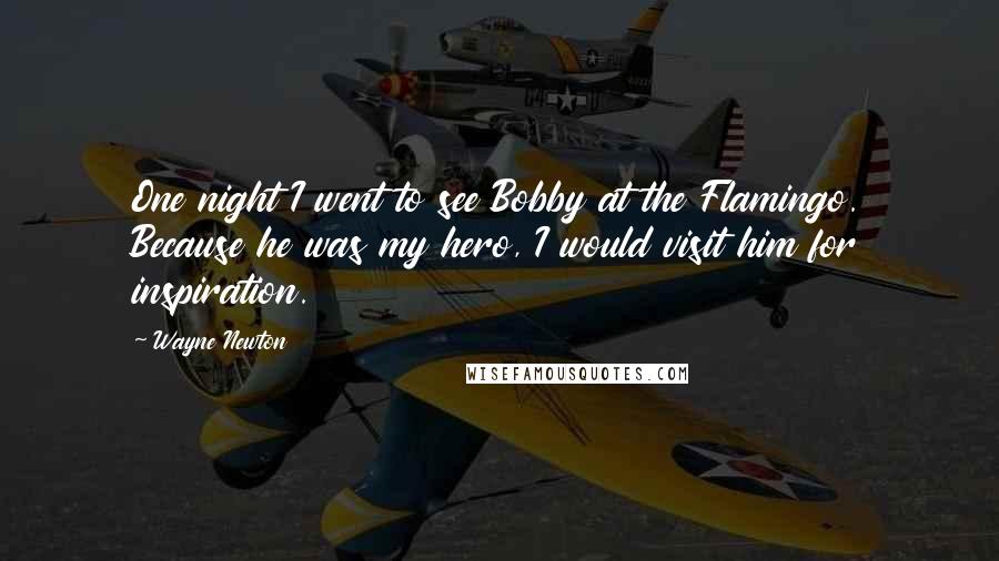 Wayne Newton Quotes: One night I went to see Bobby at the Flamingo. Because he was my hero, I would visit him for inspiration.