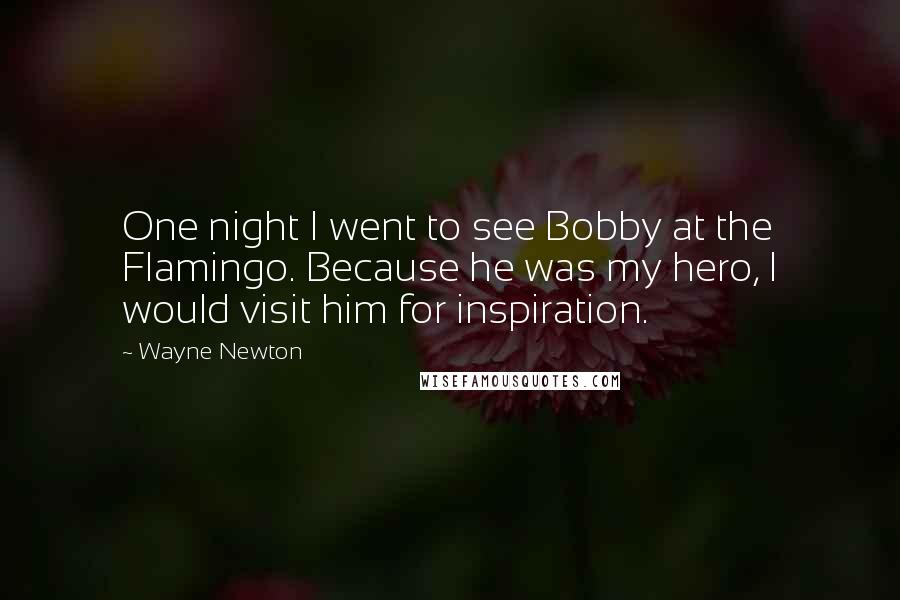 Wayne Newton Quotes: One night I went to see Bobby at the Flamingo. Because he was my hero, I would visit him for inspiration.