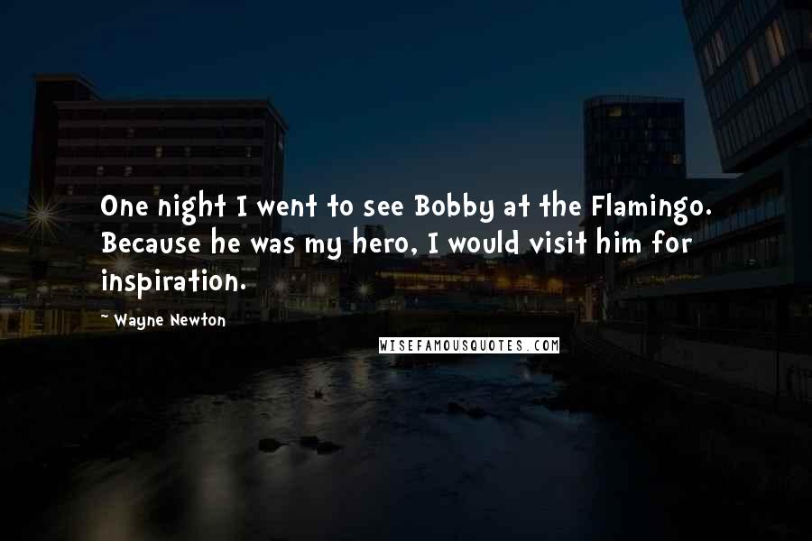 Wayne Newton Quotes: One night I went to see Bobby at the Flamingo. Because he was my hero, I would visit him for inspiration.