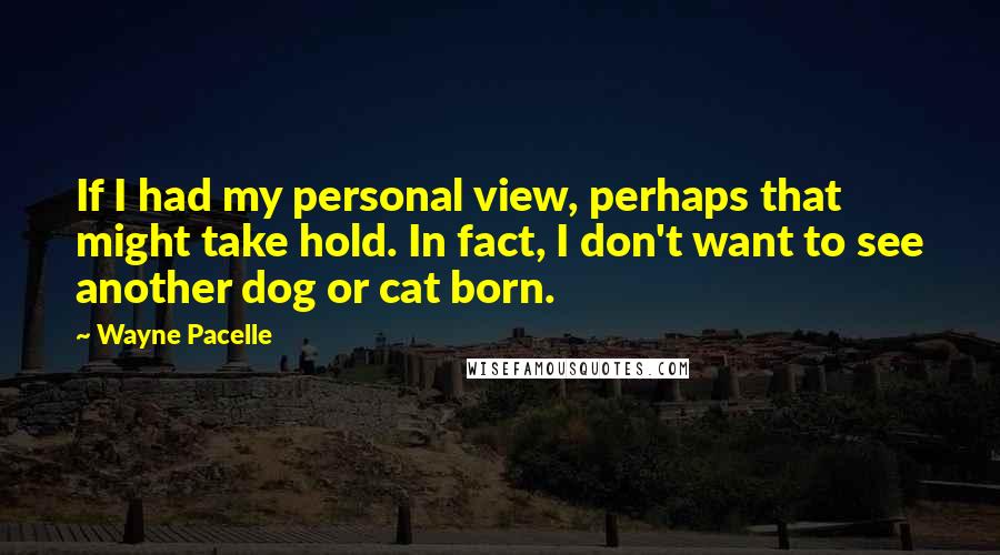 Wayne Pacelle Quotes: If I had my personal view, perhaps that might take hold. In fact, I don't want to see another dog or cat born.