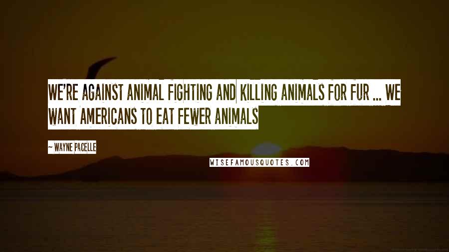 Wayne Pacelle Quotes: We're against animal fighting and killing animals for fur ... We want Americans to eat fewer animals