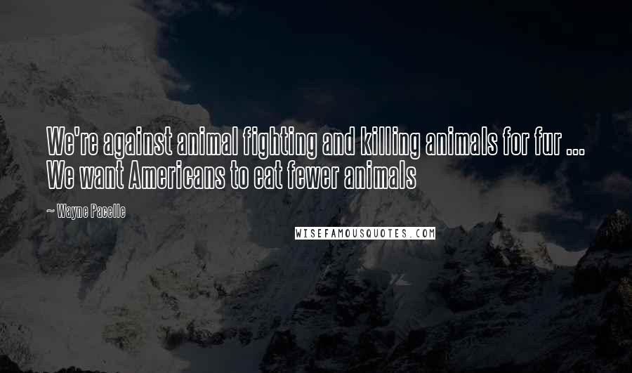 Wayne Pacelle Quotes: We're against animal fighting and killing animals for fur ... We want Americans to eat fewer animals