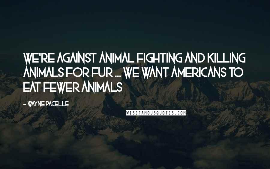 Wayne Pacelle Quotes: We're against animal fighting and killing animals for fur ... We want Americans to eat fewer animals