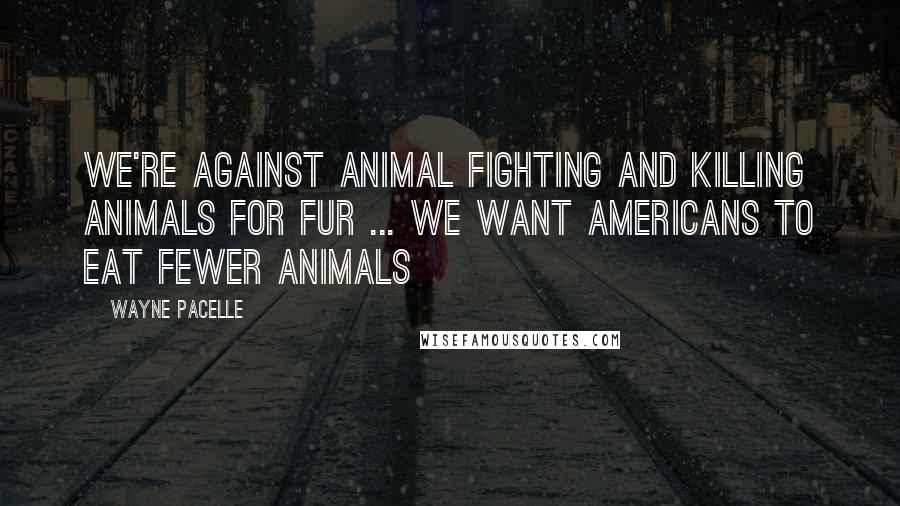 Wayne Pacelle Quotes: We're against animal fighting and killing animals for fur ... We want Americans to eat fewer animals