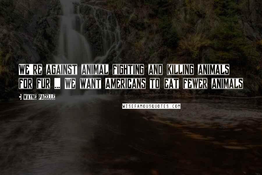 Wayne Pacelle Quotes: We're against animal fighting and killing animals for fur ... We want Americans to eat fewer animals