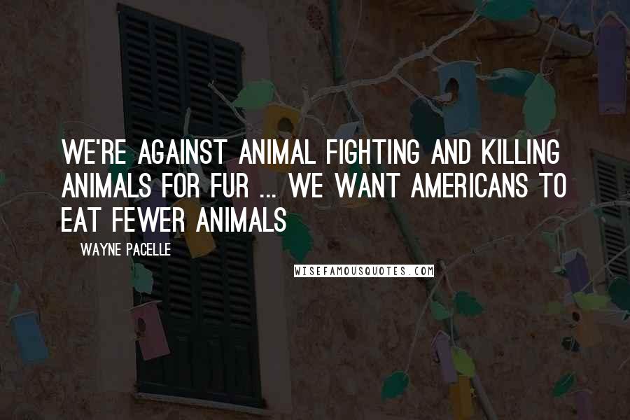 Wayne Pacelle Quotes: We're against animal fighting and killing animals for fur ... We want Americans to eat fewer animals