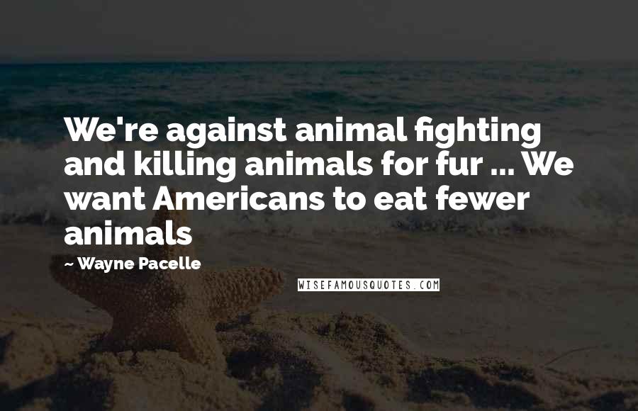 Wayne Pacelle Quotes: We're against animal fighting and killing animals for fur ... We want Americans to eat fewer animals