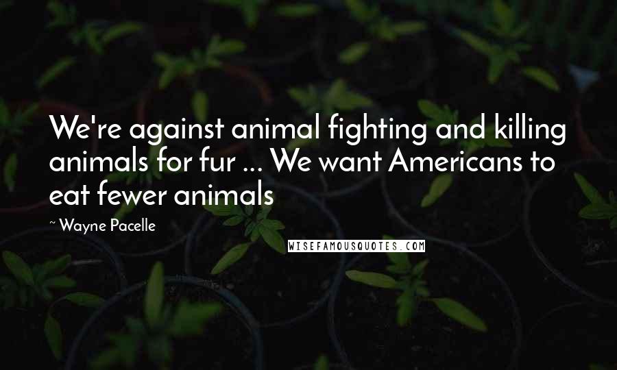 Wayne Pacelle Quotes: We're against animal fighting and killing animals for fur ... We want Americans to eat fewer animals