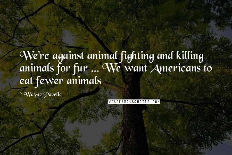 Wayne Pacelle Quotes: We're against animal fighting and killing animals for fur ... We want Americans to eat fewer animals