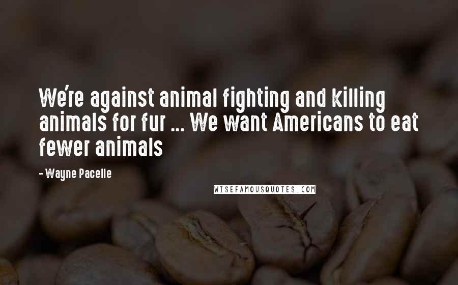 Wayne Pacelle Quotes: We're against animal fighting and killing animals for fur ... We want Americans to eat fewer animals