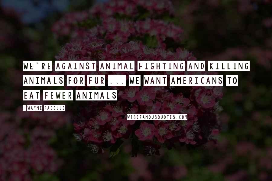 Wayne Pacelle Quotes: We're against animal fighting and killing animals for fur ... We want Americans to eat fewer animals