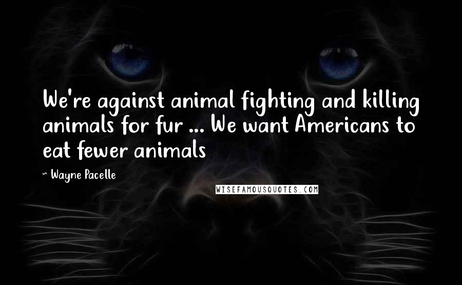 Wayne Pacelle Quotes: We're against animal fighting and killing animals for fur ... We want Americans to eat fewer animals