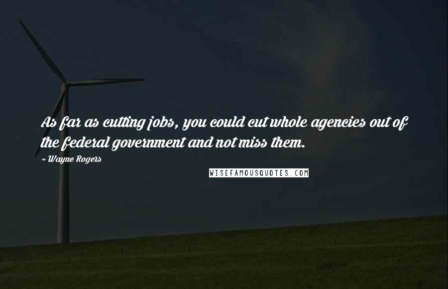 Wayne Rogers Quotes: As far as cutting jobs, you could cut whole agencies out of the federal government and not miss them.