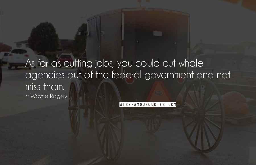 Wayne Rogers Quotes: As far as cutting jobs, you could cut whole agencies out of the federal government and not miss them.