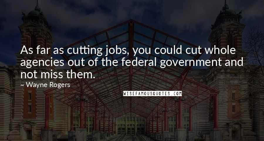 Wayne Rogers Quotes: As far as cutting jobs, you could cut whole agencies out of the federal government and not miss them.