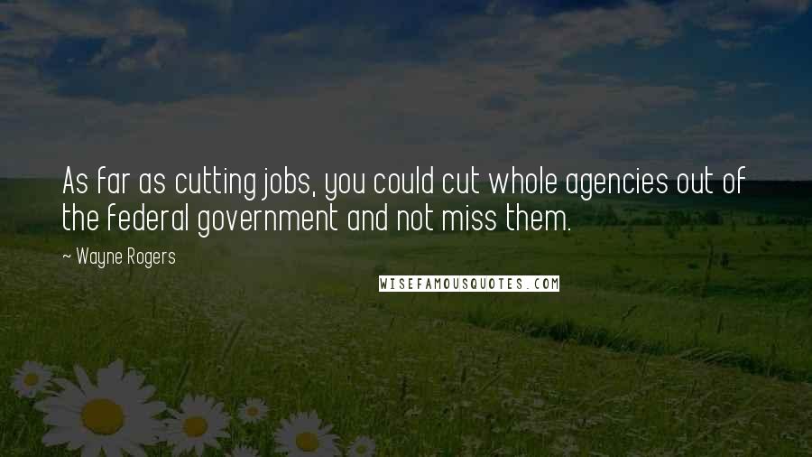 Wayne Rogers Quotes: As far as cutting jobs, you could cut whole agencies out of the federal government and not miss them.