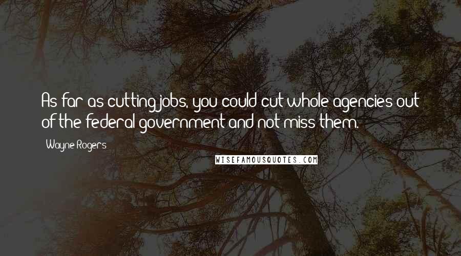 Wayne Rogers Quotes: As far as cutting jobs, you could cut whole agencies out of the federal government and not miss them.