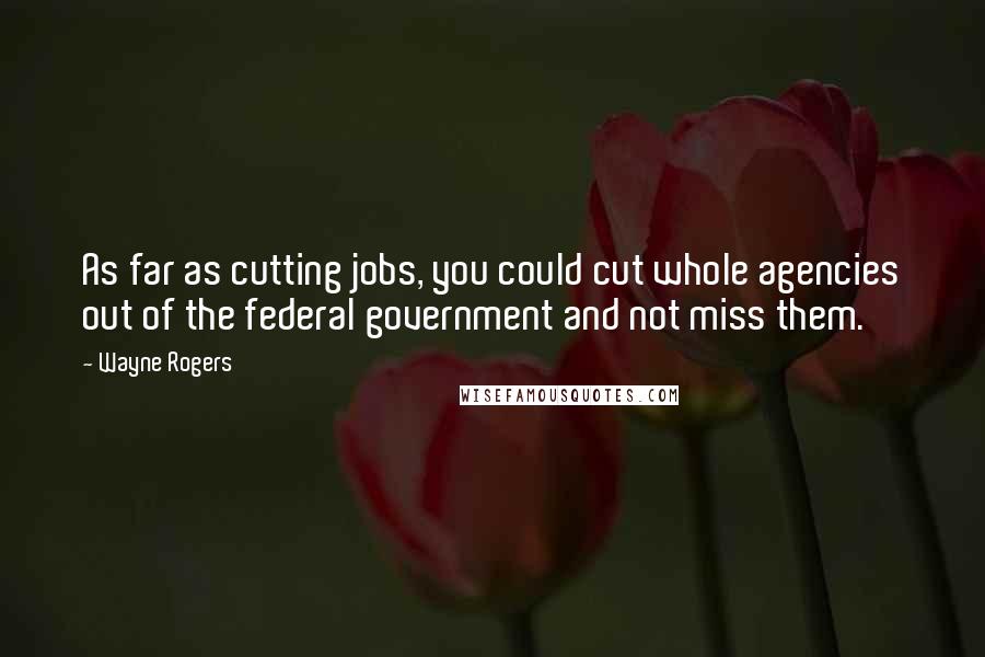 Wayne Rogers Quotes: As far as cutting jobs, you could cut whole agencies out of the federal government and not miss them.