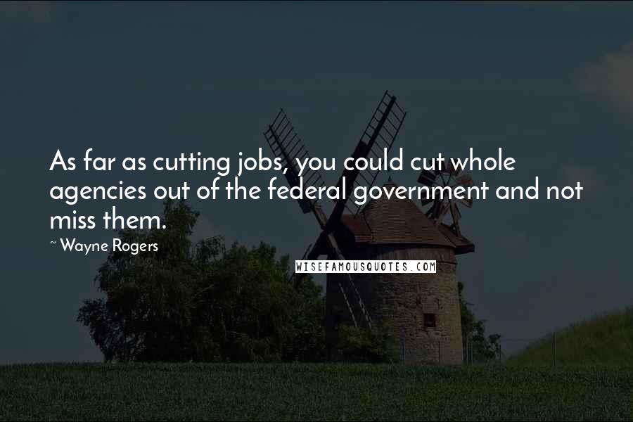 Wayne Rogers Quotes: As far as cutting jobs, you could cut whole agencies out of the federal government and not miss them.
