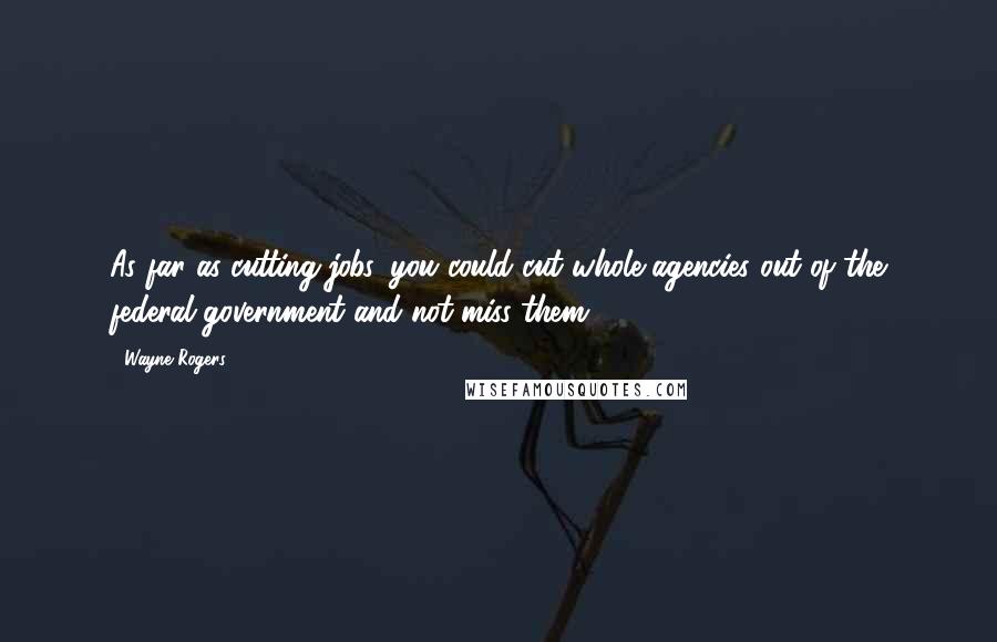 Wayne Rogers Quotes: As far as cutting jobs, you could cut whole agencies out of the federal government and not miss them.