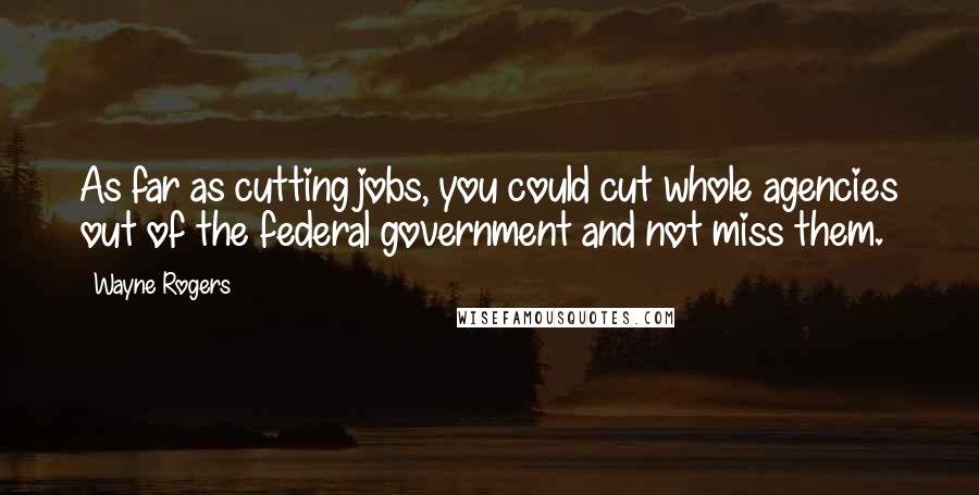 Wayne Rogers Quotes: As far as cutting jobs, you could cut whole agencies out of the federal government and not miss them.