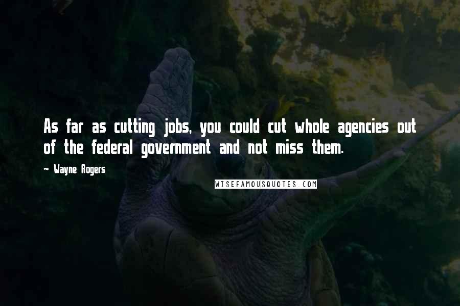 Wayne Rogers Quotes: As far as cutting jobs, you could cut whole agencies out of the federal government and not miss them.